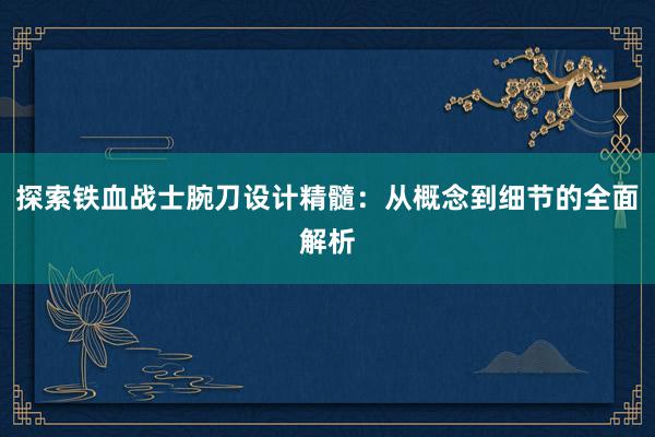 探索铁血战士腕刀设计精髓：从概念到细节的全面解析