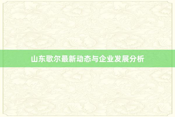 山东歌尔最新动态与企业发展分析